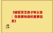 《破壁灵芝孢子粉公告:你需要知道的重要信息》