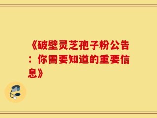 《破壁灵芝孢子粉公告：你需要知道的重要信息》
