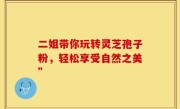 二姐带你玩转灵芝孢子粉，轻松享受自然之美”