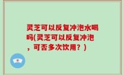 灵芝可以反复冲泡水喝吗(灵芝可以反复冲泡，可否多次饮用？)