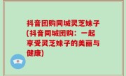抖音团购同城灵芝妹子(抖音同城团购：一起享受灵芝妹子的美丽与健康)