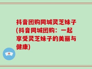 抖音团购同城灵芝妹子(抖音同城团购：一起享受灵芝妹子的美丽与健康)