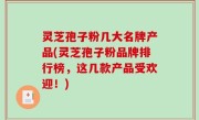 灵芝孢子粉几大名牌产品(灵芝孢子粉品牌排行榜，这几款产品受欢迎！)