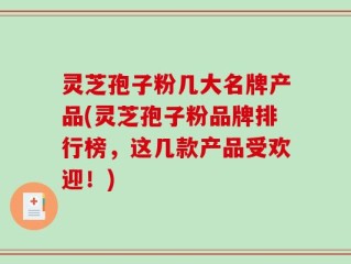 灵芝孢子粉几大名牌产品(灵芝孢子粉品牌排行榜，这几款产品受欢迎！)