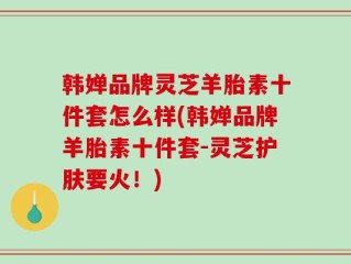 韩婵品牌灵芝羊胎素十件套怎么样(韩婵品牌羊胎素十件套-灵芝护肤要火！)