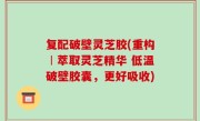 复配破壁灵芝胶(重构︱萃取灵芝精华 低温破壁胶囊，更好吸收)