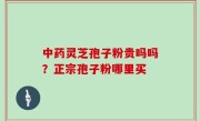 中药灵芝孢子粉贵吗吗？正宗孢子粉哪里买