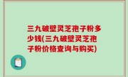 三九破壁灵芝孢子粉多少钱(三九破壁灵芝孢子粉价格查询与购买)