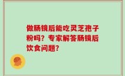 做肠镜后能吃灵芝孢子粉吗？专家解答肠镜后饮食问题？