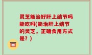 灵芝能治好肝上结节吗能吃吗(能治肝上结节的灵芝，正确食用方式是？)