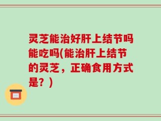 灵芝能治好肝上结节吗能吃吗(能治肝上结节的灵芝，正确食用方式是？)