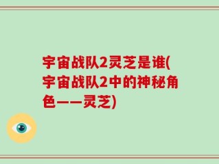 宇宙战队2灵芝是谁(宇宙战队2中的神秘角色——灵芝)