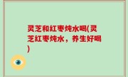 灵芝和红枣炖水喝(灵芝红枣炖水，养生好喝)