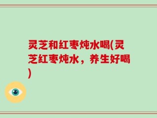 灵芝和红枣炖水喝(灵芝红枣炖水，养生好喝)