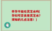 怀孕不能吃灵芝水吗(孕妇可否食用灵芝水？须知的几点注意！)
