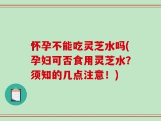 怀孕不能吃灵芝水吗(孕妇可否食用灵芝水？须知的几点注意！)