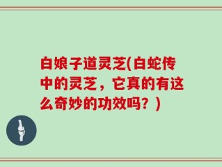 白娘子道灵芝(白蛇传中的灵芝，它真的有这么奇妙的功效吗？)