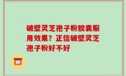 破壁灵芝孢子粉胶囊服用效果？正信破壁灵芝孢子粉好不好