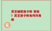 灵芝破壁孢子粉 胃癌？灵芝孢子粉有何作用呢