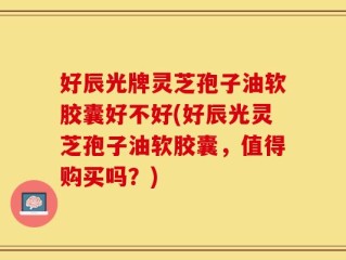 好辰光牌灵芝孢子油软胶囊好不好(好辰光灵芝孢子油软胶囊，值得购买吗？)