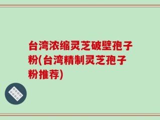 台湾浓缩灵芝破壁孢子粉(台湾精制灵芝孢子粉推荐)