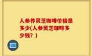 人参养灵芝咖啡价格是多少(人参灵芝咖啡多少钱？)