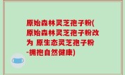 原始森林灵芝孢子粉(原始森林灵芝孢子粉改为 原生态灵芝孢子粉-拥抱自然健康)