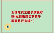 女性吃灵芝孢子胶囊好吗(女性服用灵芝孢子胶囊是否有益？)