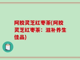 阿胶灵芝红枣茶(阿胶灵芝红枣茶：滋补养生佳品)
