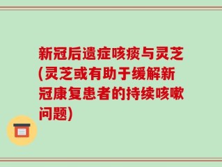 新冠后遗症咳痰与灵芝(灵芝或有助于缓解新冠康复患者的持续咳嗽问题)