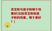 灵芝粉与孢子粉哪个效果好(比较灵芝粉和孢子粉的效果，哪个更好？)