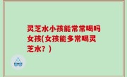 灵芝水小孩能常常喝吗女孩(女孩能多常喝灵芝水？)