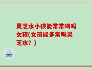 灵芝水小孩能常常喝吗女孩(女孩能多常喝灵芝水？)