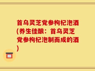 首乌灵芝党参枸杞泡酒(养生佳酿：首乌灵芝党参枸杞泡制而成的酒)
