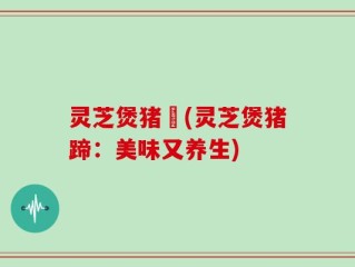 灵芝煲猪踭(灵芝煲猪蹄：美味又养生)