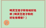 喝灵芝孢子粉有啥好处啊 (喝灵芝孢子粉的好处有哪些？)