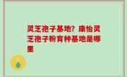 灵芝孢子基地？康怡灵芝孢子粉育种基地是哪里