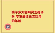 孩子多大能喝灵芝孢子粉 专家解读适宜饮用的年龄