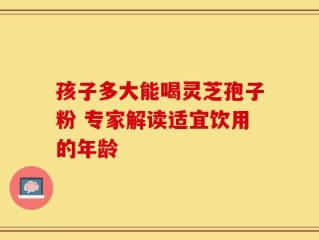 孩子多大能喝灵芝孢子粉 专家解读适宜饮用的年龄