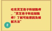 吃完灵芝孢子粉腿酸疼_“灵芝孢子粉后腿酸疼？了解可能原因及缓解方法”