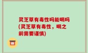 灵芝草有毒性吗能喝吗(灵芝草有毒性，喝之前需要谨慎)