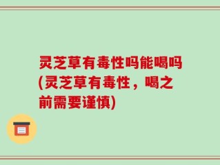 灵芝草有毒性吗能喝吗(灵芝草有毒性，喝之前需要谨慎)