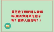 灵芝孢子粉肥胖人能喝吗(能否食用灵芝孢子粉？肥胖人适合吗？)