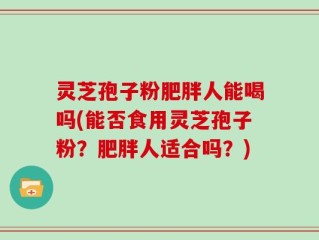 灵芝孢子粉肥胖人能喝吗(能否食用灵芝孢子粉？肥胖人适合吗？)
