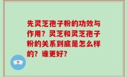 先灵芝孢子粉的功效与作用？灵芝和灵芝孢子粉的关系到底是怎么样的？谁更好？
