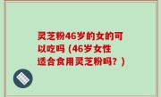 灵芝粉46岁的女的可以吃吗 (46岁女性适合食用灵芝粉吗？)