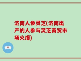 济南人参灵芝(济南出产的人参与灵芝商贸市场火爆)