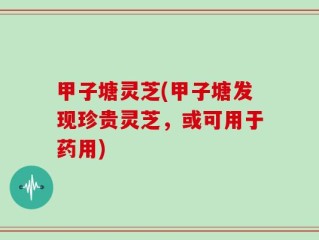 甲子塘灵芝(甲子塘发现珍贵灵芝，或可用于药用)