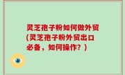 灵芝孢子粉如何做外贸(灵芝孢子粉外贸出口必备，如何操作？)