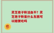 灵芝孢子粉活血不？灵芝孢子粉是什么东西可以随便吃吗